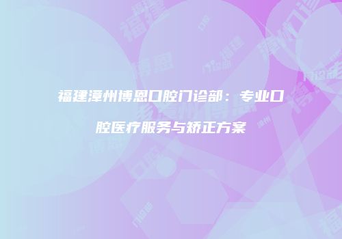 福建漳州博恩口腔门诊部：专业口腔医疗服务与矫正方案