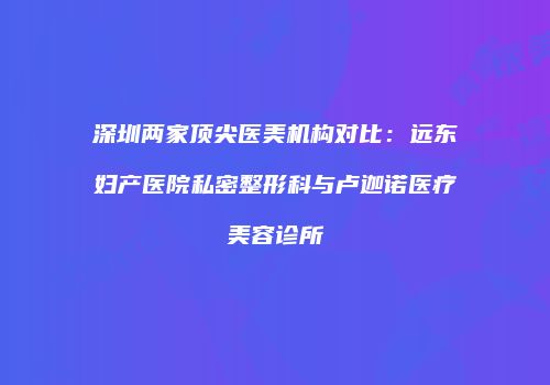 深圳两家顶尖医美机构对比：远东妇产医院私密整形科与卢迦诺医疗美容诊所