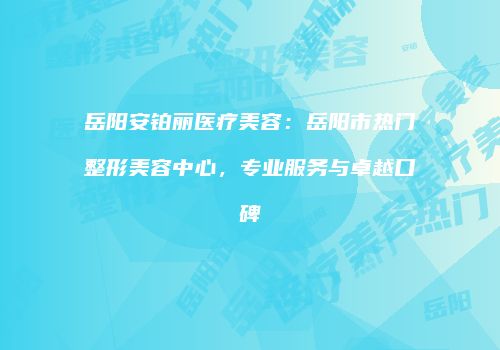 岳阳安铂丽医疗美容：岳阳市热门整形美容中心，专业服务与卓越口碑