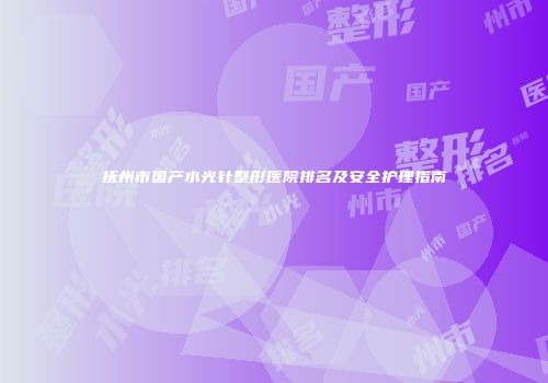 抚州市国产水光针整形医院排名及安全护理指南