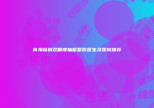 青海省割双眼皮抽脂整形医生及医院推荐