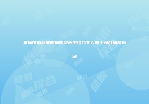 威海市玻尿酸眼角除皱医生综合实力前十强口碑榜揭晓