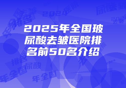2025年全国玻尿酸去皱医院排名前50名介绍