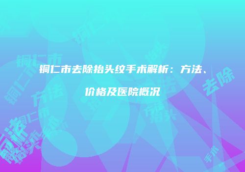 铜仁市去除抬头纹手术解析：方法、价格及医院概况