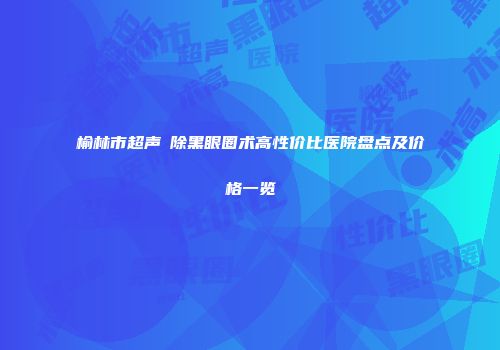 榆林市超声袪除黑眼圈术高性价比医院盘点及价格一览