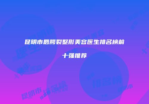 昆明市唇腭裂整形美容医生排名榜前十强推荐