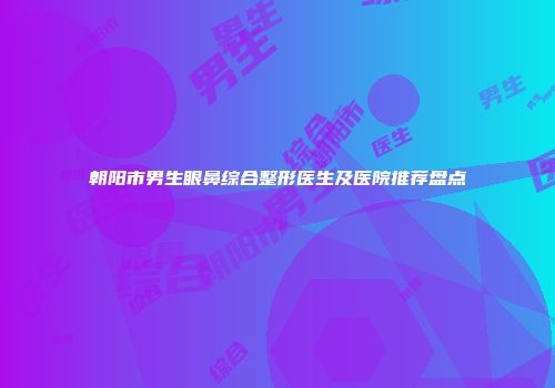 朝阳市男生眼鼻综合整形医生及医院推荐盘点