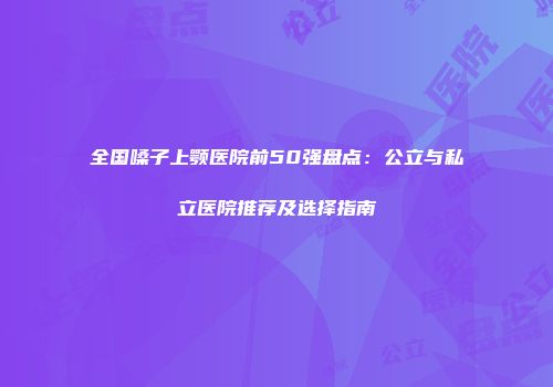 全国嗓子上颚医院前50强盘点：公立与私立医院推荐及选择指南