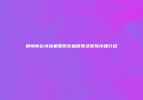 郑州市彩光祛疤整形价格概览及医院详细介绍