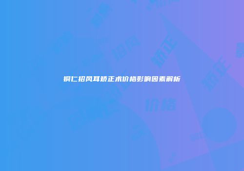 铜仁招风耳矫正术价格影响因素解析