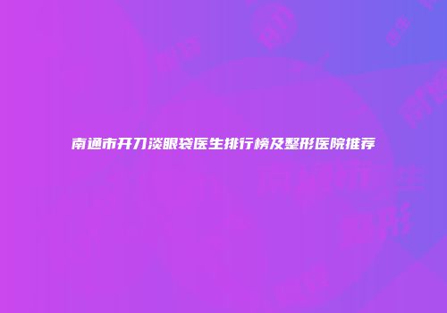 南通市开刀淡眼袋医生排行榜及整形医院推荐