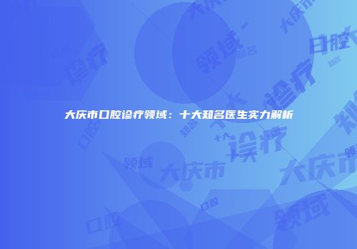 大庆市口腔诊疗领域：十大知名医生实力解析