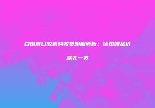 白银市口腔机构收费明细解析：德国皓圣价格表一览
