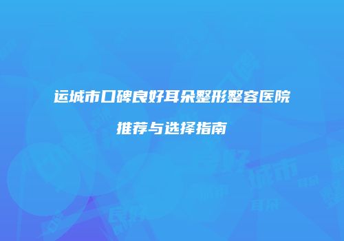 运城市口碑良好耳朵整形整容医院推荐与选择指南