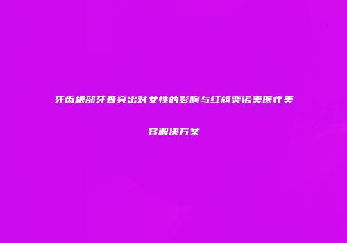 牙齿根部牙骨突出对女性的影响与红旗奕诺美医疗美容解决方案