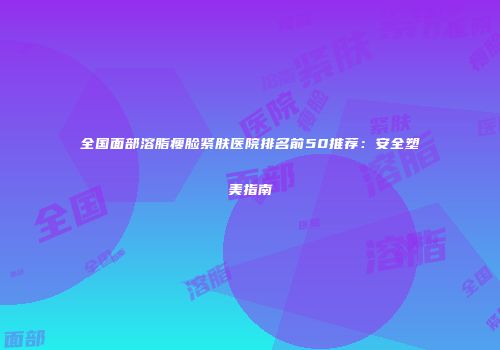 全国面部溶脂瘦脸紧肤医院排名前50推荐：安全塑美指南