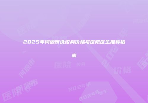 2025年河源市洗纹身价格与医院医生推荐指南