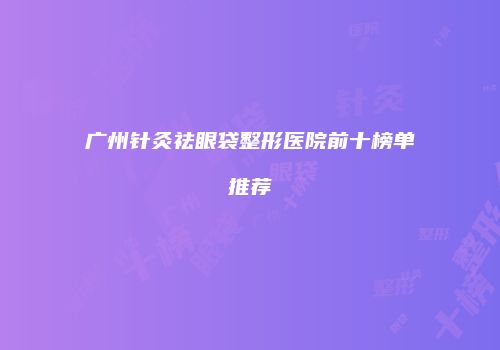 广州针灸祛眼袋整形医院前十榜单推荐