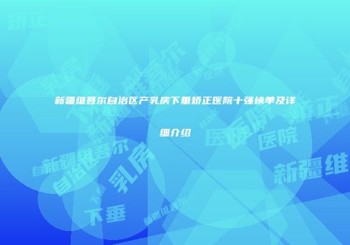 新疆维吾尔自治区产乳房下垂矫正医院十强榜单及详细介绍