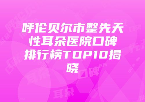 呼伦贝尔市整先天性耳朵医院口碑排行榜TOP10揭晓
