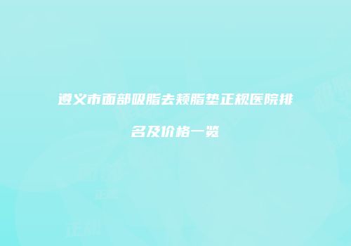 遵义市面部吸脂去颊脂垫正规医院排名及价格一览