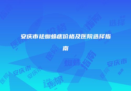 安庆市祛蜘蛛痣价格及医院选择指南