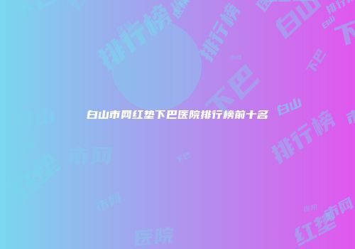 白山市网红垫下巴医院排行榜前十名