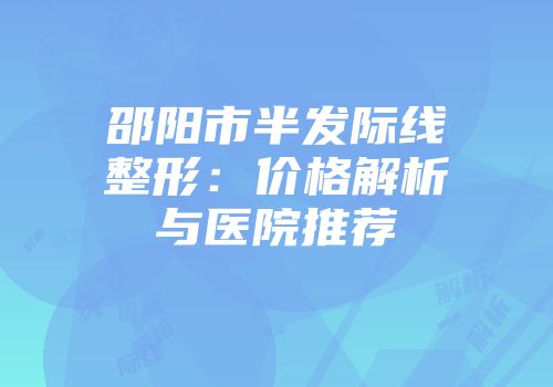 邵阳市半发际线整形：价格解析与医院推荐