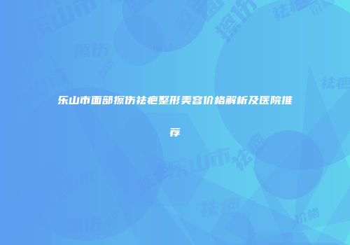 乐山市面部擦伤祛疤整形美容价格解析及医院推荐