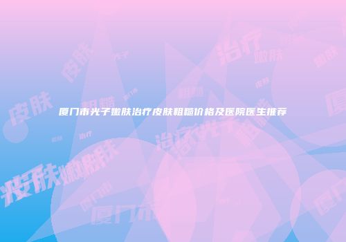 厦门市光子嫩肤治疗皮肤粗糙价格及医院医生推荐
