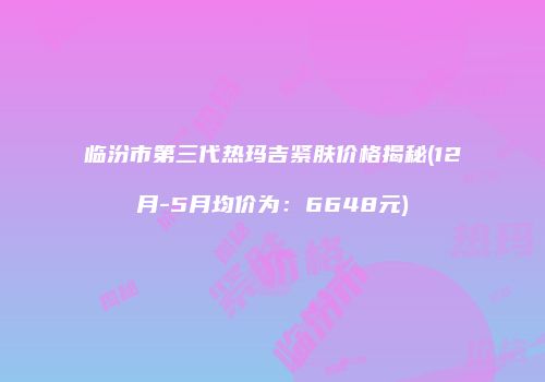 临汾市第三代热玛吉紧肤价格揭秘(12月-5月均价为：6648元)
