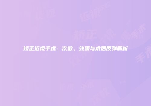 矫正近视手术：次数、效果与术后反弹解析