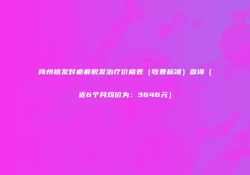 梅州植发对疤痕脱发治疗价格表（收费标准）查询（近6个月均价为：3646元）