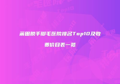 莆田脱手脚毛医院排名Top10及收费价目表一览