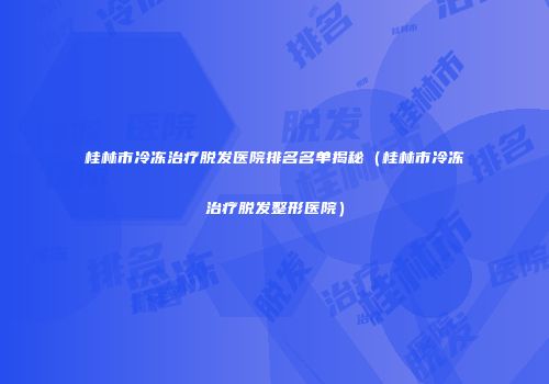 桂林市冷冻治疗脱发医院排名名单揭秘（桂林市冷冻治疗脱发整形医院）