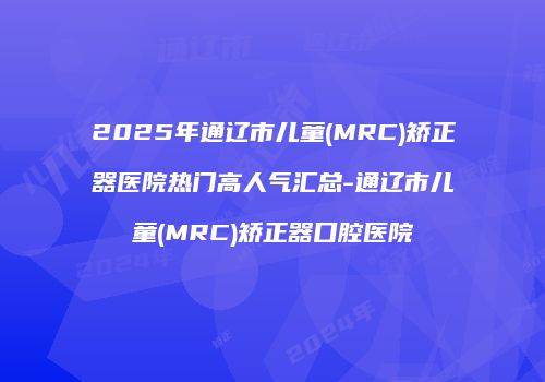2025年通辽市儿童(MRC)矫正器医院热门高人气汇总-通辽市儿童(MRC)矫正器口腔医院
