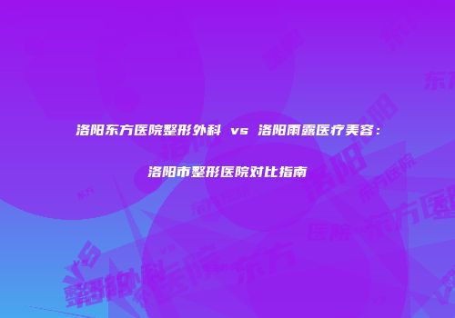 洛阳东方医院整形外科 vs 洛阳雨露医疗美容：洛阳市整形医院对比指南