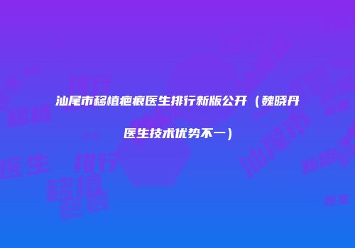 汕尾市移植疤痕医生排行新版公开（魏晓丹医生技术优势不一）