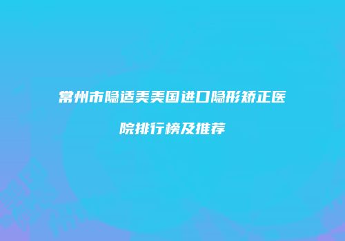 常州市隐适美美国进口隐形矫正医院排行榜及推荐