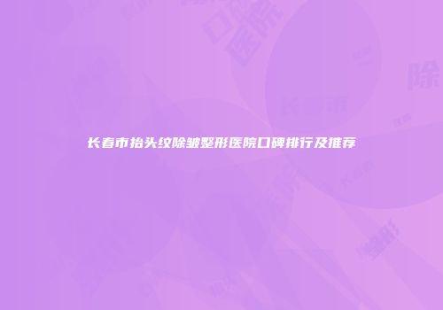 长春市抬头纹除皱整形医院口碑排行及推荐