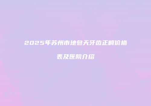 2025年苏州市地包天牙齿正畸价格表及医院介绍