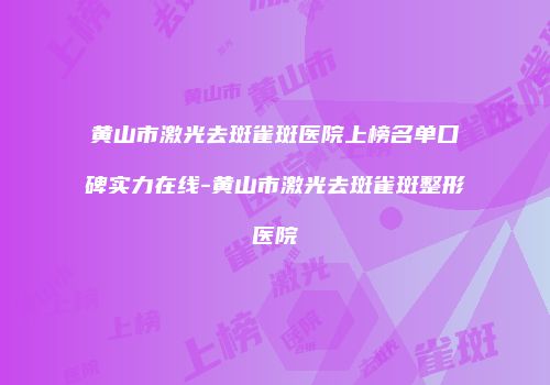 黄山市激光去斑雀斑医院上榜名单口碑实力在线-黄山市激光去斑雀斑整形医院