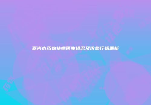 嘉兴市药物祛疤医生排名及价格行情解析