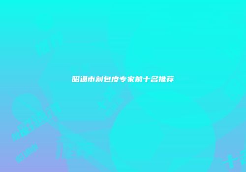 昭通市割包皮专家前十名推荐