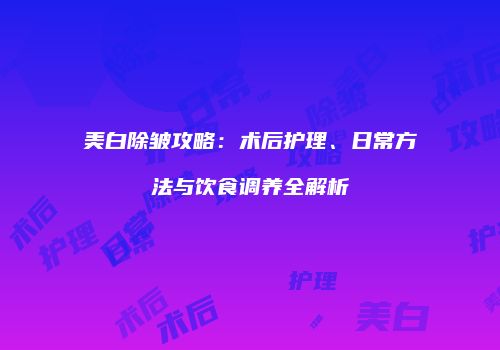 美白除皱攻略：术后护理、日常方法与饮食调养全解析