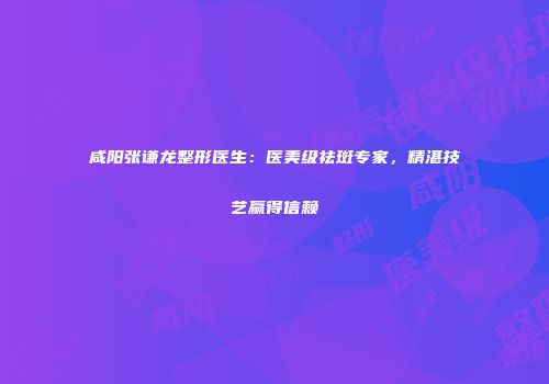 咸阳张谦龙整形医生：医美级祛斑专家，精湛技艺赢得信赖