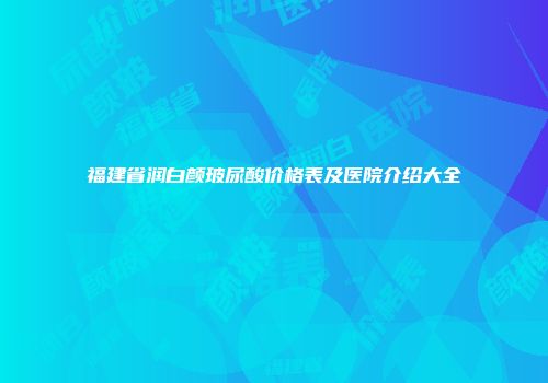 福建省润白颜玻尿酸价格表及医院介绍大全