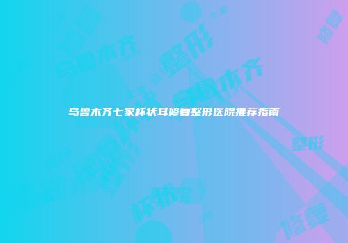 乌鲁木齐七家杯状耳修复整形医院推荐指南