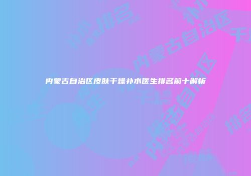 内蒙古自治区皮肤干燥补水医生排名前十解析