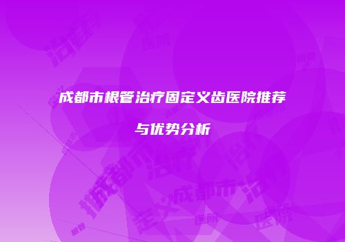 成都市根管治疗固定义齿医院推荐与优势分析